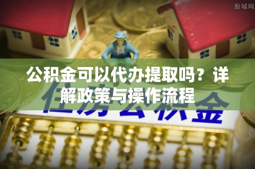 苏尼特右旗公积金可以代办提取吗？详解政策与操作流程