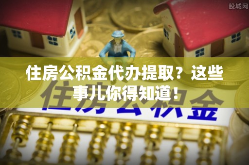 苏尼特右旗住房公积金代办提取？这些事儿你得知道！