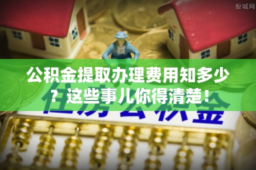 苏尼特右旗公积金提取办理费用知多少？这些事儿你得清楚！