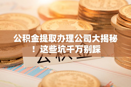 苏尼特右旗公积金提取办理公司大揭秘！这些坑千万别踩