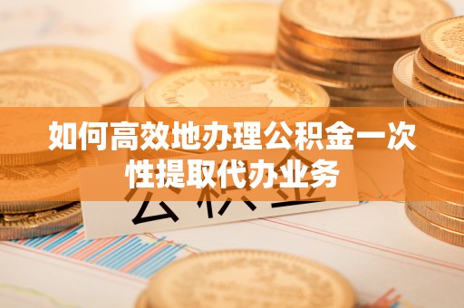 苏尼特右旗如何高效地办理公积金一次性提取代办业务