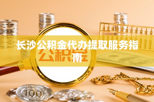 苏尼特右旗长沙公积金代办提取服务指南
